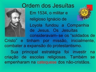 Ordem dos Jesuítas
Em 1534, o militar e
religioso Ignácio de
Loyola fundou a Companhia
de Jesus. Os Jesuítas
consideravam- se os “soldados de
Cristo” e tinham por missão, inicialmente,
combater a expansão do protestantismo.
Sua principal estratégia foi investir na
criação de escolas religiosas. Também se
empenharam na catequese dos não-cristãos.
 