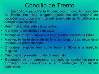 Concílio de Trento
Em 1545, o papa Paulo III convocou um concílio na cidade
de Trento. Em 1563, a Igreja apresentou um conjunto de
decisões que procuraram garantir a unidade da fé católica e a
disciplina eclesiástica:
• Reafirmação dos sete sacramentos .
• A crença na infalibilidade do papa.
• Monopólio do clero católico na interpretação correta da Bíblia.
• A salvação da fé depende da fé e das boas obras, negando a
doutrina da predestinação.
• O dogma religioso tem como fonte a Bíblia e a tradição
religiosa.
• Cristo se faz presente no ato da eucaristia.
• Elaboração de um catecismo, a criação de seminários para a
formação dos sacerdotes e a manutenção do celibato
sacerdotal.
 
