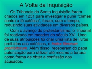 A Volta da Inquisição
Os Tribunais da Santa Inquisição foram
criados em 1231 para investigar e punir “crimes
contra a fé católica”, foram, com o tempo,
reduzindo suas atividades em diversos países.
Com o avanço do protestantismo, o Tribunal
foi reativado em meados do século XVI. Uma
de suas atribuições foi criar uma lista de livros
proibidos aos católicos, o Index librorum
prohibitorum. Além disso, receberam do papa
autorização para utilizar até mesmo a tortura
como forma de obter a confissão dos
acusados.
 