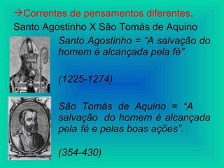 Correntes de pensamentos diferentes.
Santo Agostinho X São Tomás de Aquino
Santo Agostinho = “A salvação do
homem é alcançada pela fé”.
(1225-1274)
São Tomás de Aquino = “A
salvação do homem é alcançada
pela fé e pelas boas ações”.
(354-430)
 