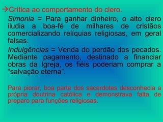 Crítica ao comportamento do clero.
Simonia = Para ganhar dinheiro, o alto clero
iludia a boa-fé de milhares de cristãos
comercializando relíquias religiosas, em geral
falsas.
Indulgências = Venda do perdão dos pecados.
Mediante pagamento, destinado a financiar
obras da Igreja, os fiéis poderiam comprar a
“salvação eterna”.
Para piorar, boa parte dos sacerdotes desconhecia a
própria doutrina católica e demonstrava falta de
preparo para funções religiosas.
 