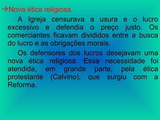 Nova ética religiosa.
A Igreja censurava a usura e o lucro
excessivo e defendia o preço justo. Os
comerciantes ficavam divididos entre a busca
do lucro e as obrigações morais.
Os defensores dos lucros desejavam uma
nova ética religiosa. Essa necessidade foi
atendida, em grande parte, pela ética
protestante (Calvino), que surgiu com a
Reforma.
 