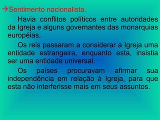 Sentimento nacionalista.
Havia conflitos políticos entre autoridades
da Igreja e alguns governantes das monarquias
européias.
Os reis passaram a considerar a Igreja uma
entidade estrangeira, enquanto esta, insistia
ser uma entidade universal.
Os países procuravam afirmar sua
independência em relação à Igreja, para que
esta não interferisse mais em seus assuntos.
 