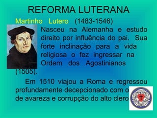 REFORMA LUTERANA
Martinho Lutero (1483-1546)
Nasceu na Alemanha e estudo
direito por influência do pai. Sua
forte inclinação para a vida
religiosa o fez ingressar na
Ordem dos Agostinianos
(1505).
Em 1510 viajou a Roma e regressou
profundamente decepcionado com o clima
de avareza e corrupção do alto clero.
 