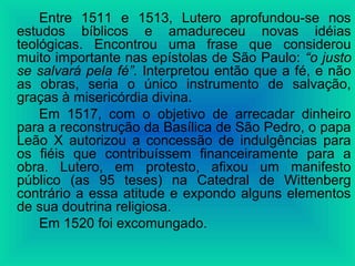 Entre 1511 e 1513, Lutero aprofundou-se nos
estudos bíblicos e amadureceu novas idéias
teológicas. Encontrou uma frase que considerou
muito importante nas epístolas de São Paulo: “o justo
se salvará pela fé”. Interpretou então que a fé, e não
as obras, seria o único instrumento de salvação,
graças à misericórdia divina.
Em 1517, com o objetivo de arrecadar dinheiro
para a reconstrução da Basílica de São Pedro, o papa
Leão X autorizou a concessão de indulgências para
os fiéis que contribuíssem financeiramente para a
obra. Lutero, em protesto, afixou um manifesto
público (as 95 teses) na Catedral de Wittenberg
contrário a essa atitude e expondo alguns elementos
de sua doutrina religiosa.
Em 1520 foi excomungado.
 