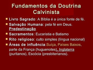 Fundamentos da DoutrinaFundamentos da Doutrina
CalvinistaCalvinista
 Livro SagradoLivro Sagrado: A Bíblia é a única fonte de fé.: A Bíblia é a única fonte de fé.
 Salvação HumanaSalvação Humana : pela fé em Deus.: pela fé em Deus.
PredestinaçãoPredestinação
 SacramentosSacramentos: Eucaristia e Batismo: Eucaristia e Batismo
 Rito religiosoRito religioso: culto simples (língua nacional): culto simples (língua nacional)
 Áreas de influênciaÁreas de influência ::SuíçaSuíça,, Países BaixosPaíses Baixos,,
parte da França (huguenotesparte da França (huguenotes), Inglaterra), Inglaterra
(puritanos), Escócia (presbiterianos).(puritanos), Escócia (presbiterianos).
 