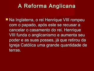 A Reforma AnglicanaA Reforma Anglicana
 Na Inglaterra, o rei Henrique VIII rompeuNa Inglaterra, o rei Henrique VIII rompeu
com o papado, após este se recusar acom o papado, após este se recusar a
cancelar o casamento do rei. Henriquecancelar o casamento do rei. Henrique
VIII funda o anglicanismo e aumenta seuVIII funda o anglicanismo e aumenta seu
poder e as suas posses, já que retirou dapoder e as suas posses, já que retirou da
Igreja Católica uma grande quantidade deIgreja Católica uma grande quantidade de
terras.terras.
 
