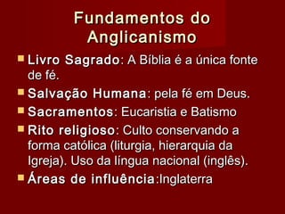 Fundamentos doFundamentos do
AnglicanismoAnglicanismo
 Livro SagradoLivro Sagrado: A Bíblia é a única fonte: A Bíblia é a única fonte
de fé.de fé.
 Salvação HumanaSalvação Humana : pela fé em Deus.: pela fé em Deus.
 SacramentosSacramentos: Eucaristia e Batismo: Eucaristia e Batismo
 Rito religiosoRito religioso: Culto conservando a: Culto conservando a
forma católica (liturgia, hierarquia daforma católica (liturgia, hierarquia da
Igreja). Uso da língua nacional (inglês).Igreja). Uso da língua nacional (inglês).
 Áreas de influênciaÁreas de influência :Inglaterra:Inglaterra
 