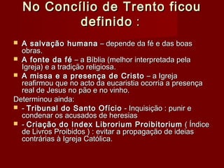 No Concílio de Trento ficouNo Concílio de Trento ficou
definidodefinido : : 
 A salvação humanaA salvação humana – depende da fé e das boas– depende da fé e das boas
obras.obras.
 A fonte da féA fonte da fé – a Bíblia (melhor interpretada pela– a Bíblia (melhor interpretada pela
Igreja) e a tradição religiosa.Igreja) e a tradição religiosa.
 A missa e a presença de CristoA missa e a presença de Cristo – a Igreja– a Igreja
reafirmou que no acto da eucaristia ocorria a presençareafirmou que no acto da eucaristia ocorria a presença
real de Jesus no pão e no vinho.real de Jesus no pão e no vinho.
Determinou ainda:Determinou ainda:
 -- Tribunal do Santo OfícioTribunal do Santo Ofício - Inquisição : punir e- Inquisição : punir e
condenar os acusados de heresiascondenar os acusados de heresias
 -- Criação do Index Librorium ProibitoriumCriação do Index Librorium Proibitorium ( Índice( Índice
de Livros Proibidos ) : evitar a propagação de ideiasde Livros Proibidos ) : evitar a propagação de ideias
contrárias à Igreja Católica.contrárias à Igreja Católica.
 