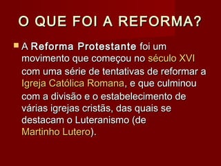 O QUE FOI A REFORMA?O QUE FOI A REFORMA?
 AA Reforma ProtestanteReforma Protestante foi umfoi um
movimento que começou nomovimento que começou no século XVIséculo XVI
com uma série de tentativas de reformar acom uma série de tentativas de reformar a
Igreja Católica RomanaIgreja Católica Romana, e que culminou, e que culminou
com a divisão e o estabelecimento decom a divisão e o estabelecimento de
várias igrejas cristãs, das quais sevárias igrejas cristãs, das quais se
destacam o Luteranismo (dedestacam o Luteranismo (de
Martinho LuteroMartinho Lutero).).
 