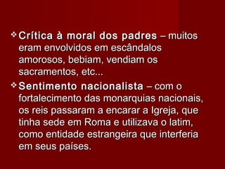  Crítica à moral dos padresCrítica à moral dos padres – muitos– muitos
eram envolvidos em escândaloseram envolvidos em escândalos
amorosos, bebiam, vendiam osamorosos, bebiam, vendiam os
sacramentos, etc...sacramentos, etc...
 Sentimento nacionalistaSentimento nacionalista – com o– com o
fortalecimento das monarquias nacionais,fortalecimento das monarquias nacionais,
os reis passaram a encarar a Igreja, queos reis passaram a encarar a Igreja, que
tinha sede em Roma e utilizava o latim,tinha sede em Roma e utilizava o latim,
como entidade estrangeira que interferiacomo entidade estrangeira que interferia
em seus países.em seus países.
 