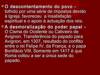  O descontentamento do povoO descontentamento do povo ––
tolhido por uma série de impostos devidotolhido por uma série de impostos devido
à Igreja, favoreceu a insatisfaçãoà Igreja, favoreceu a insatisfação
espiritual e o apoio à actuação dos reis.espiritual e o apoio à actuação dos reis.
 A desmoralização do poder papalA desmoralização do poder papal ––
O Cisma do Ocidente ou Cativeiro deO Cisma do Ocidente ou Cativeiro de
Avignon. Transferência do papado paraAvignon. Transferência do papado para
Avignon, em 1307, resultado do conflitoAvignon, em 1307, resultado do conflito
entre o rei Felipe IV, da França, e o papaentre o rei Felipe IV, da França, e o papa
Bonifácio VIII. Somente em 1417 é queBonifácio VIII. Somente em 1417 é que
Roma voltou a ser a única sede doRoma voltou a ser a única sede do
papado.papado.
 