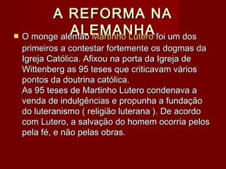 A REFORMA NAA REFORMA NA
ALEMANHAALEMANHA O monge alemãoO monge alemão Martinho LuteroMartinho Lutero foi um dosfoi um dos
primeiros a contestar fortemente os dogmas daprimeiros a contestar fortemente os dogmas da
Igreja Católica. Afixou na porta da Igreja deIgreja Católica. Afixou na porta da Igreja de
Wittenberg as 95 teses que criticavam váriosWittenberg as 95 teses que criticavam vários
pontos da doutrina católica.pontos da doutrina católica.
As 95 teses de Martinho Lutero condenava aAs 95 teses de Martinho Lutero condenava a
venda de indulgências e propunha a fundaçãovenda de indulgências e propunha a fundação
do luteranismo ( religião luterana ). De acordodo luteranismo ( religião luterana ). De acordo
com Lutero, a salvação do homem ocorria peloscom Lutero, a salvação do homem ocorria pelos
pela fé, e não pelas obras.pela fé, e não pelas obras.
 