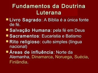 Fundamentos da DoutrinaFundamentos da Doutrina
LuteranaLuterana
 Livro SagradoLivro Sagrado: A Bíblia é a única fonte: A Bíblia é a única fonte
de fé.de fé.
 Salvação HumanaSalvação Humana : pela fé em Deus: pela fé em Deus
 SacramentosSacramentos: Eucaristia e Batismo: Eucaristia e Batismo
 Rito religiosoRito religioso: culto simples (língua: culto simples (língua
nacional)nacional)
 Áreas de influênciaÁreas de influência : Norte da: Norte da
Alemanha,Alemanha, DinamarcaDinamarca,, NoruegaNoruega,, SuéciaSuécia,,
FinlândiaFinlândia..
 