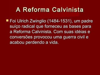 A Reforma CalvinistaA Reforma Calvinista
 Foi Ulrich Zwinglio (1484-1531), um padreFoi Ulrich Zwinglio (1484-1531), um padre
suíço radical que forneceu as bases parasuíço radical que forneceu as bases para
a Reforma Calvinista. Com suas idéias ea Reforma Calvinista. Com suas idéias e
conversões provocou uma guerra civil econversões provocou uma guerra civil e
acabou perdendo a vida.acabou perdendo a vida.
 