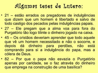 Algumas teses de Lutero:
• 21 – estão errados os pregadores de indulgências
que dizem que um homem é libertado e salvo de
todo castigo dos pecados pelas indulgências papais.
• 27 – Ele pregam que a alma voa para fora do
Purgatório tão logo tilinte o dinheiro jogado na caixa.
• 45 – Os cristãos deveriam aprender que todo aquele
que vê um homem necessitado e não o socorre, e
depois dá dinheiro para perdões, não está
comprando para si a indulgência do papa, mas a
cólera de Deus.
• 82 – Por que o papa não esvazia o Purgatório
apenas por caridade, se o faz através do dinheiro
que emprega na construção de uma basílica?

 