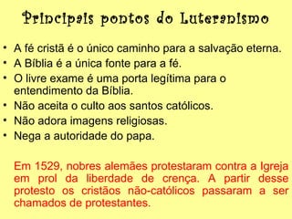 Principais pontos do Luteranismo
• A fé cristã é o único caminho para a salvação eterna.
• A Bíblia é a única fonte para a fé.
• O livre exame é uma porta legítima para o
entendimento da Bíblia.
• Não aceita o culto aos santos católicos.
• Não adora imagens religiosas.
• Nega a autoridade do papa.
Em 1529, nobres alemães protestaram contra a Igreja
em prol da liberdade de crença. A partir desse
protesto os cristãos não-católicos passaram a ser
chamados de protestantes.

 