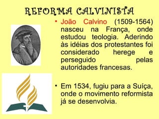REFORMA CALVINISTA
• João Calvino (1509-1564)
nasceu na França, onde
estudou teologia. Aderindo
às idéias dos protestantes foi
considerado
herege
e
perseguido
pelas
autoridades francesas.
• Em 1534, fugiu para a Suíça,
onde o movimento reformista
já se desenvolvia.

 