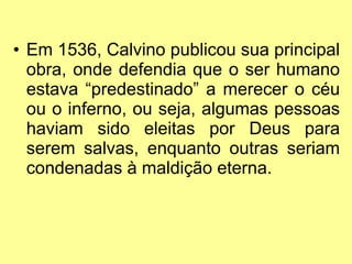 • Em 1536, Calvino publicou sua principal
obra, onde defendia que o ser humano
estava “predestinado” a merecer o céu
ou o inferno, ou seja, algumas pessoas
haviam sido eleitas por Deus para
serem salvas, enquanto outras seriam
condenadas à maldição eterna.

 