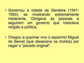 • Governou a cidade de Genebra (15411560), se mostrando extremamente
intolerante. Obrigava as pessoas a
seguirem um governo que mesclava
religião e política.
• Chegou a queimar vivo o espanhol Miguel
de Servet (que dissecava os mortos) por
negar o “pecado original”.

 