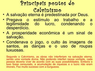 Principais pontos do
Calvinismo

• A salvação eterna é predestinada por Deus.
• Pregava o estímulo ao trabalho e a
legitimidade do lucro, condenando o
desperdício.
• A prosperidade econômica é um sinal de
salvação.
• Condenava o jogo, o culto às imagens de
santos, as danças e o uso de roupas
luxuosas.
Segundo o Calvinismo, as obras não interferiam na salvação eterna,
sendo uma vontade divina. Não podendo interferi nessa vontade, cada
pessoa deveria viver de acordo com as suas possibilidades. Embora o
luxo fosse censurado, a acumulação de riquezas e o lucro não eram
imorais. Fez muito sucesso com a burguesia.

 