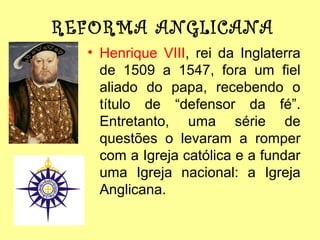 REFORMA ANGLICANA
• Henrique VIII, rei da Inglaterra
de 1509 a 1547, fora um fiel
aliado do papa, recebendo o
título de “defensor da fé”.
Entretanto, uma série de
questões o levaram a romper
com a Igreja católica e a fundar
uma Igreja nacional: a Igreja
Anglicana.

 
