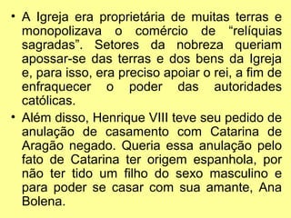 • A Igreja era proprietária de muitas terras e
monopolizava o comércio de “relíquias
sagradas”. Setores da nobreza queriam
apossar-se das terras e dos bens da Igreja
e, para isso, era preciso apoiar o rei, a fim de
enfraquecer o poder das autoridades
católicas.
• Além disso, Henrique VIII teve seu pedido de
anulação de casamento com Catarina de
Aragão negado. Queria essa anulação pelo
fato de Catarina ter origem espanhola, por
não ter tido um filho do sexo masculino e
para poder se casar com sua amante, Ana
Bolena.

 