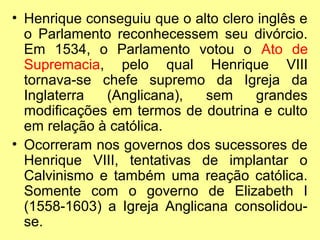 • Henrique conseguiu que o alto clero inglês e
o Parlamento reconhecessem seu divórcio.
Em 1534, o Parlamento votou o Ato de
Supremacia, pelo qual Henrique VIII
tornava-se chefe supremo da Igreja da
Inglaterra
(Anglicana),
sem
grandes
modificações em termos de doutrina e culto
em relação à católica.
• Ocorreram nos governos dos sucessores de
Henrique VIII, tentativas de implantar o
Calvinismo e também uma reação católica.
Somente com o governo de Elizabeth I
(1558-1603) a Igreja Anglicana consolidouse.

 