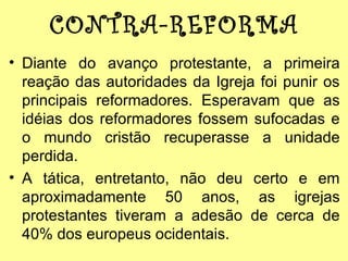 CONTRA-REFORMA
• Diante do avanço protestante, a primeira
reação das autoridades da Igreja foi punir os
principais reformadores. Esperavam que as
idéias dos reformadores fossem sufocadas e
o mundo cristão recuperasse a unidade
perdida.
• A tática, entretanto, não deu certo e em
aproximadamente 50 anos, as igrejas
protestantes tiveram a adesão de cerca de
40% dos europeus ocidentais.

 