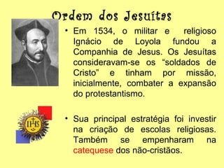 Ordem dos Jesuítas
• Em 1534, o militar e
religioso
Ignácio de Loyola fundou a
Companhia de Jesus. Os Jesuítas
consideravam-se os “soldados de
Cristo” e tinham por missão,
inicialmente, combater a expansão
do protestantismo.
• Sua principal estratégia foi investir
na criação de escolas religiosas.
Também se empenharam na
catequese dos não-cristãos.

 
