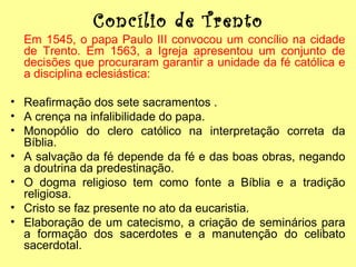 Concílio de Trento
Em 1545, o papa Paulo III convocou um concílio na cidade
de Trento. Em 1563, a Igreja apresentou um conjunto de
decisões que procuraram garantir a unidade da fé católica e
a disciplina eclesiástica:
• Reafirmação dos sete sacramentos .
• A crença na infalibilidade do papa.
• Monopólio do clero católico na interpretação correta da
Bíblia.
• A salvação da fé depende da fé e das boas obras, negando
a doutrina da predestinação.
• O dogma religioso tem como fonte a Bíblia e a tradição
religiosa.
• Cristo se faz presente no ato da eucaristia.
• Elaboração de um catecismo, a criação de seminários para
a formação dos sacerdotes e a manutenção do celibato
sacerdotal.

 