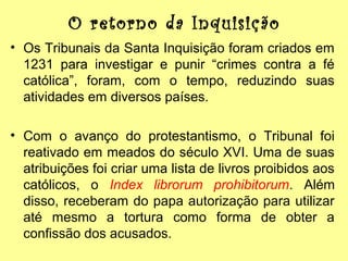 O retorno da Inquisição
• Os Tribunais da Santa Inquisição foram criados em
1231 para investigar e punir “crimes contra a fé
católica”, foram, com o tempo, reduzindo suas
atividades em diversos países.
• Com o avanço do protestantismo, o Tribunal foi
reativado em meados do século XVI. Uma de suas
atribuições foi criar uma lista de livros proibidos aos
católicos, o Index librorum prohibitorum. Além
disso, receberam do papa autorização para utilizar
até mesmo a tortura como forma de obter a
confissão dos acusados.

 