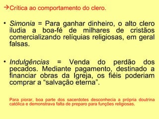 Crítica ao comportamento do clero.

• Simonia = Para ganhar dinheiro, o alto clero
iludia a boa-fé de milhares de cristãos
comercializando relíquias religiosas, em geral
falsas.
• Indulgências = Venda do perdão dos
pecados. Mediante pagamento, destinado a
financiar obras da Igreja, os fiéis poderiam
comprar a “salvação eterna”.
Para piorar, boa parte dos sacerdotes desconhecia a própria doutrina
católica e demonstrava falta de preparo para funções religiosas.

 