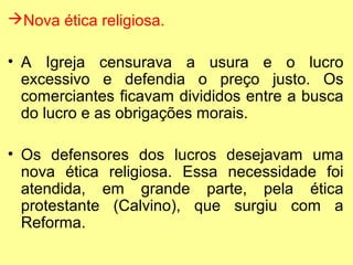 Nova ética religiosa.
• A Igreja censurava a usura e o lucro
excessivo e defendia o preço justo. Os
comerciantes ficavam divididos entre a busca
do lucro e as obrigações morais.
• Os defensores dos lucros desejavam uma
nova ética religiosa. Essa necessidade foi
atendida, em grande parte, pela ética
protestante (Calvino), que surgiu com a
Reforma.

 