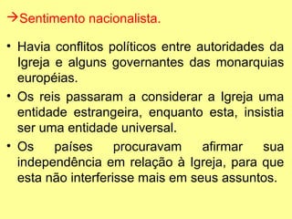 Sentimento nacionalista.
• Havia conflitos políticos entre autoridades da
Igreja e alguns governantes das monarquias
européias.
• Os reis passaram a considerar a Igreja uma
entidade estrangeira, enquanto esta, insistia
ser uma entidade universal.
• Os
países
procuravam
afirmar
sua
independência em relação à Igreja, para que
esta não interferisse mais em seus assuntos.

 