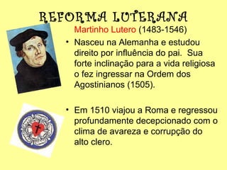 REFORMA LUTERANA

Martinho Lutero (1483-1546)
• Nasceu na Alemanha e estudou
direito por influência do pai. Sua
forte inclinação para a vida religiosa
o fez ingressar na Ordem dos
Agostinianos (1505).
• Em 1510 viajou a Roma e regressou
profundamente decepcionado com o
clima de avareza e corrupção do
alto clero.

 