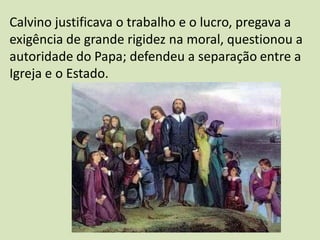 Calvino justificava o trabalho e o lucro, pregava a
exigência de grande rigidez na moral, questionou a
autoridade do Papa; defendeu a separação entre a
Igreja e o Estado.
 