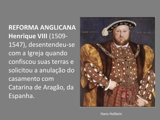 REFORMA ANGLICANA
Henrique VIII (1509-
1547), desentendeu-se
com a Igreja quando
confiscou suas terras e
solicitou a anulação do
casamento com
Catarina de Aragão, da
Espanha.
Hans Holbein
 