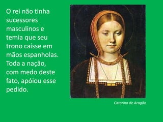 O rei não tinha
sucessores
masculinos e
temia que seu
trono caísse em
mãos espanholas.
Toda a nação,
com medo deste
fato, apóiou esse
pedido.
Catarina de Aragão
 