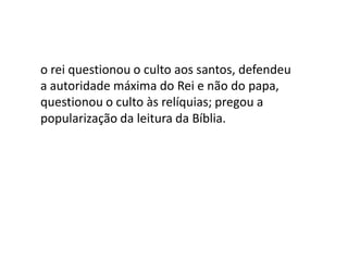 o rei questionou o culto aos santos, defendeu
a autoridade máxima do Rei e não do papa,
questionou o culto às relíquias; pregou a
popularização da leitura da Bíblia.
 