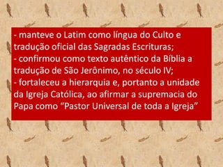 - manteve o Latim como língua do Culto e
tradução oficial das Sagradas Escrituras;
- confirmou como texto autêntico da Bíblia a
tradução de São Jerônimo, no século IV;
- fortaleceu a hierarquia e, portanto a unidade
da Igreja Católica, ao afirmar a supremacia do
Papa como “Pastor Universal de toda a Igreja”
 