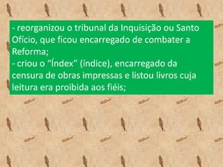 - reorganizou o tribunal da Inquisição ou Santo
Ofício, que ficou encarregado de combater a
Reforma;
- criou o “Índex” (índice), encarregado da
censura de obras impressas e listou livros cuja
leitura era proibida aos fiéis;
 