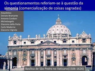 Os questionamentos referiam-se à questão da
simonia (comercialização de coisas sagradas)
Basílica de São Pedro no Vaticano(1506-1626)
Arquitetos:
Donato Bramante
Antonio Cordiani
Michelangelo
Giacomo della Porta
Carlo Maderno
Giacomo Vignola
 