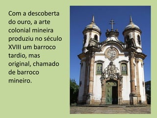 Com a descoberta
do ouro, a arte
colonial mineira
produziu no século
XVIII um barroco
tardio, mas
original, chamado
de barroco
mineiro.
 