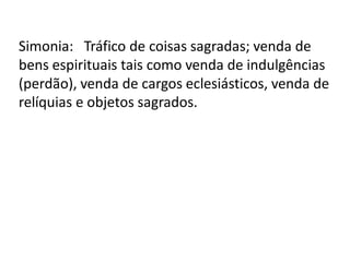 Simonia: Tráfico de coisas sagradas; venda de
bens espirituais tais como venda de indulgências
(perdão), venda de cargos eclesiásticos, venda de
relíquias e objetos sagrados.
 