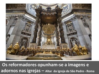 Os reformadores opunham-se a imagens e
adornos nas igrejas – Altar da Igreja de São Pedro - Roma
 