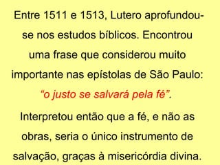 Entre 1511 e 1513, Lutero aprofundouse nos estudos bíblicos. Encontrou
uma frase que considerou muito
importante nas epístolas de São Paulo:
“o justo se salvará pela fé”.
Interpretou então que a fé, e não as
obras, seria o único instrumento de
salvação, graças à misericórdia divina.

 