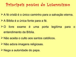 Principais pontos do Luteranismo
 A fé cristã é o único caminho para a salvação eterna.
 A Bíblia é a única fonte para a fé.
 O livre exame é uma porta legítima para o
entendimento da Bíblia.
 Não aceita o culto aos santos católicos.
 Não adora imagens religiosas.
 Nega a autoridade do papa.

 