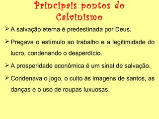 Principais pontos do
Calvinismo
 A salvação eterna é predestinada por Deus.
 Pregava o estímulo ao trabalho e a legitimidade do
lucro, condenando o desperdício.
 A prosperidade econômica é um sinal de salvação.
 Condenava o jogo, o culto às imagens de santos, as
danças e o uso de roupas luxuosas.

 