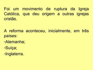Foi um movimento de ruptura da Igreja
Católica, que deu origem a outras igrejas
cristãs.
A reforma aconteceu, inicialmente, em três
países:
-Alemanha;
-Suíça;
-Inglaterra.

 